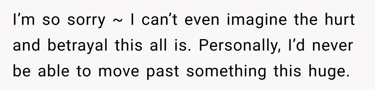 I’m so sorry ~ I can’t even imagine the hurt and betrayal this all is. Personally, I’d never be able to move past something this huge.