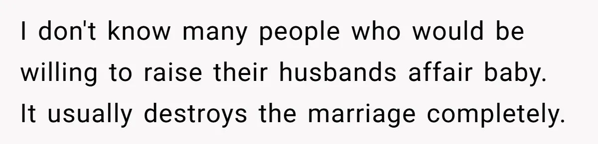I don't know many people who would be willing to raise their husbands affair baby. It usually destroys the marriage completely.