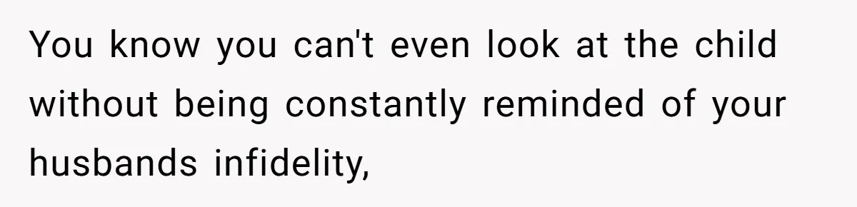 You know you can't even look at the child without being constantly reminded of your husbands infidelity,
