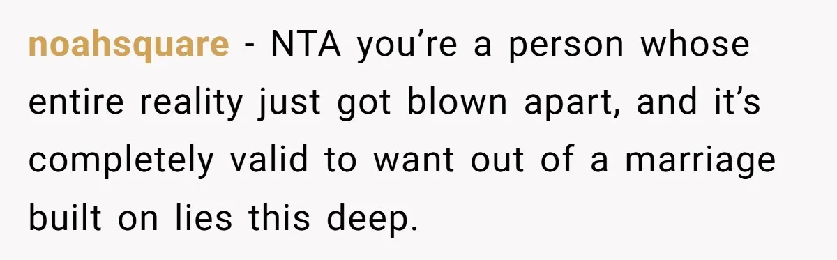 noahsquare − NTA you’re a person whose entire reality just got blown apart, and it’s completely valid to want out of a marriage built on lies this deep.