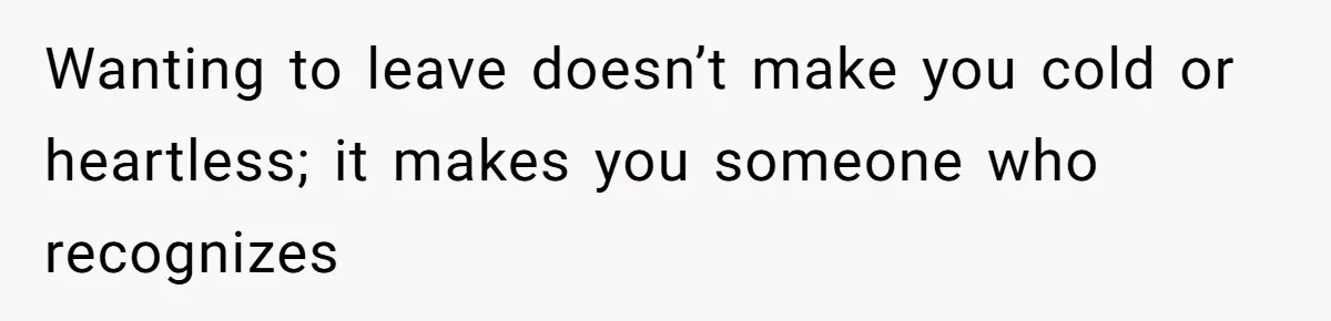 Wanting to leave doesn’t make you cold or heartless; it makes you someone who recognizes