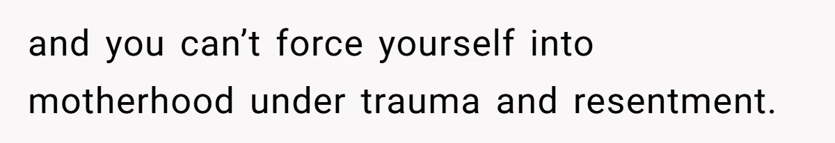 and you can’t force yourself into motherhood under trauma and resentment.