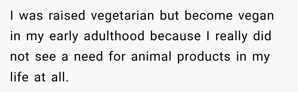 I was raised vegetarian but become vegan in my early adulthood because I really did not see a need for animal products in my life at all.