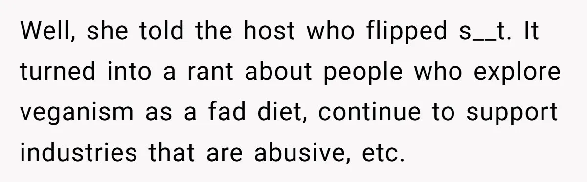 Well, she told the host who flipped s__t. It turned into a rant about people who explore veganism as a fad diet, continue to support industries that are abusive, etc.