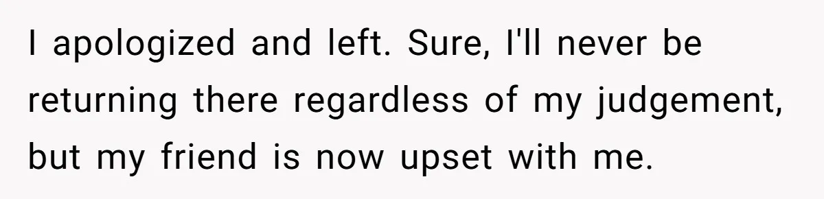 I apologized and left. Sure, I'll never be returning there regardless of my judgement, but my friend is now upset with me.