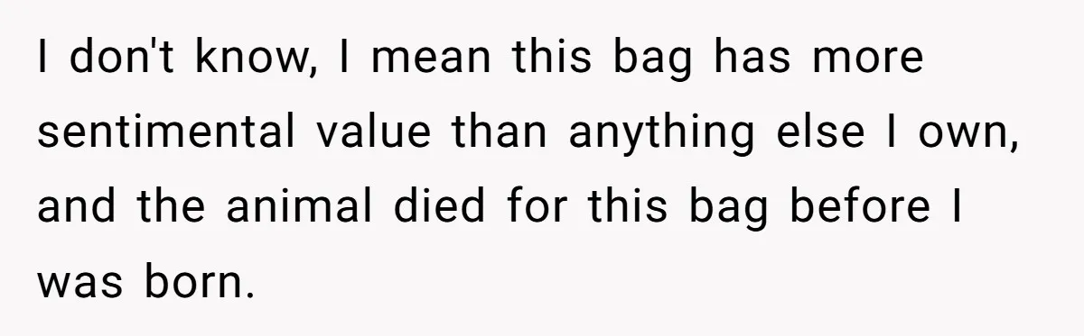 I don't know, I mean this bag has more sentimental value than anything else I own, and the animal died for this bag before I was born.