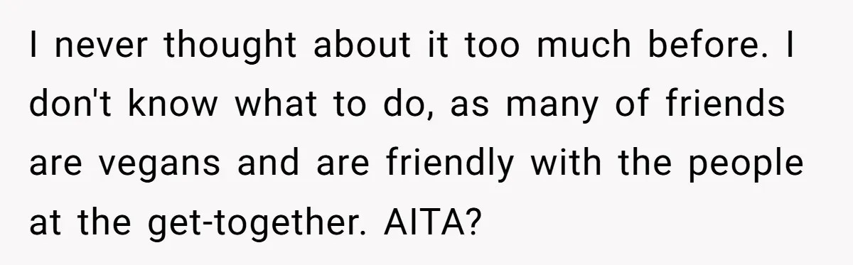 I never thought about it too much before. I don't know what to do, as many of friends are vegans and are friendly with the people at the get-together. AITA?
