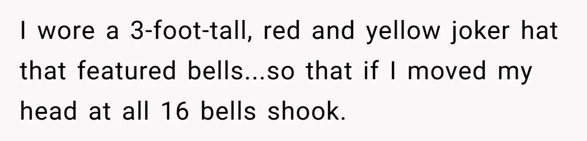 I wore a 3-foot-tall, red and yellow joker hat that featured bells...so that if I moved my head at all 16 bells shook.