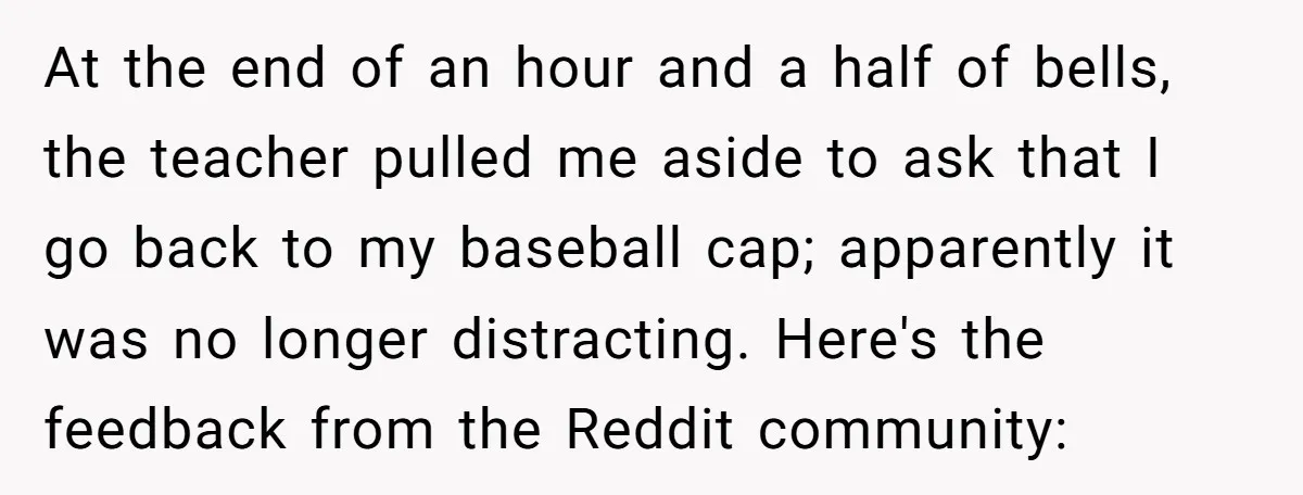 At the end of an hour and a half of bells, the teacher pulled me aside to ask that I go back to my baseball cap; apparently it was no...