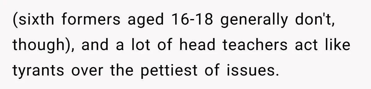 (sixth formers aged 16-18 generally don't, though), and a lot of head teachers act like tyrants over the pettiest of issues.
