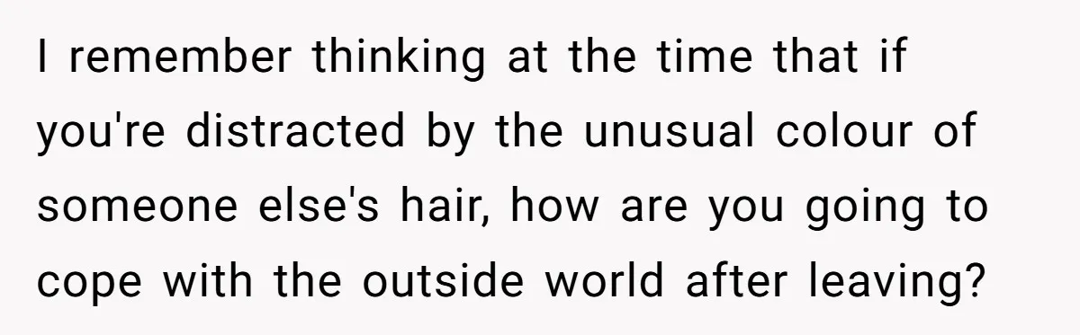 I remember thinking at the time that if you're distracted by the unusual colour of someone else's hair, how are you going to cope with the outside world after leaving?