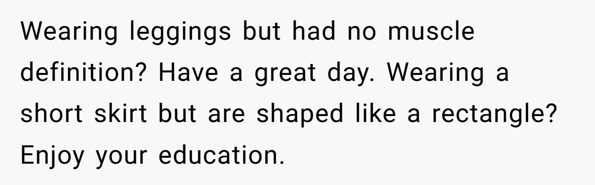 Wearing leggings but had no muscle definition? Have a great day. Wearing a short skirt but are shaped like a rectangle? Enjoy your education.