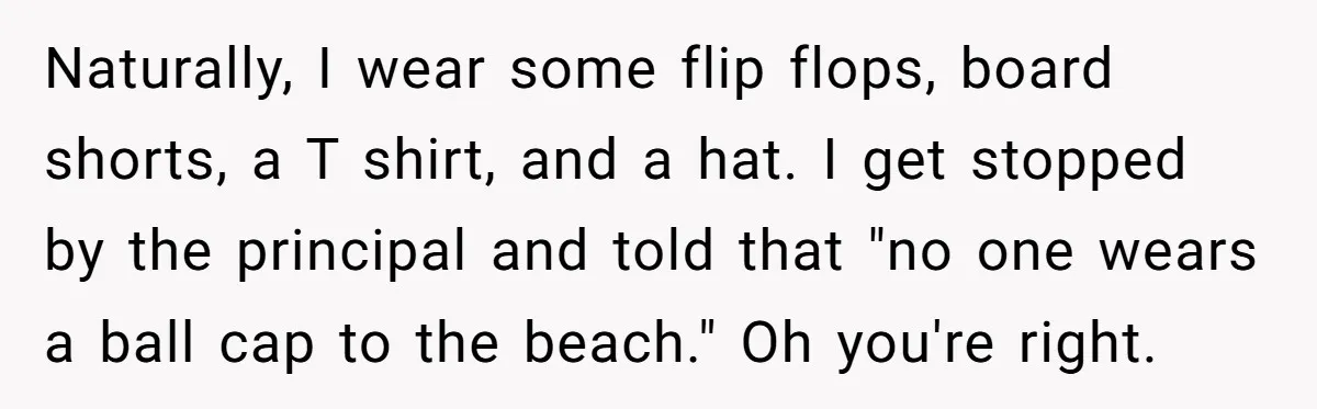Naturally, I wear some flip flops, board shorts, a T shirt, and a hat. I get stopped by the principal and told that "no one wears a ball cap to...