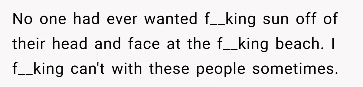 No one had ever wanted f__king sun off of their head and face at the f__king beach. I f__king can't with these people sometimes.
