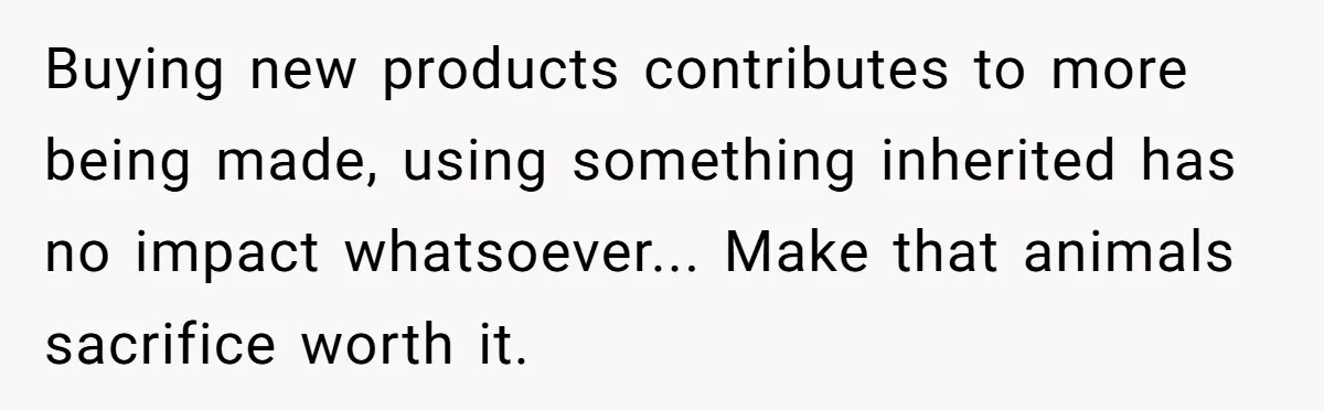 Buying new products contributes to more being made, using something inherited has no impact whatsoever... Make that animals sacrifice worth it.