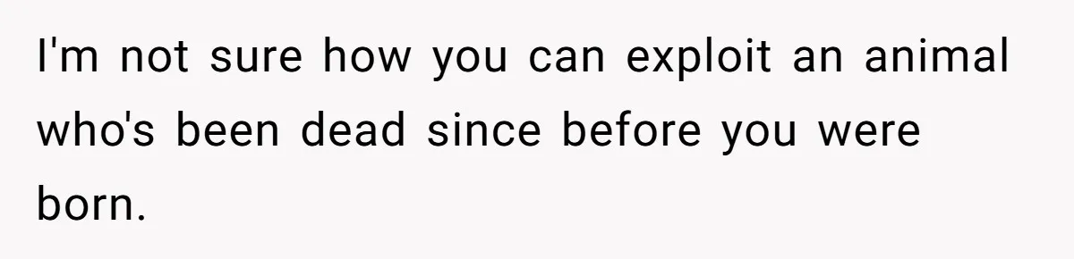 I'm not sure how you can exploit an animal who's been dead since before you were born.
