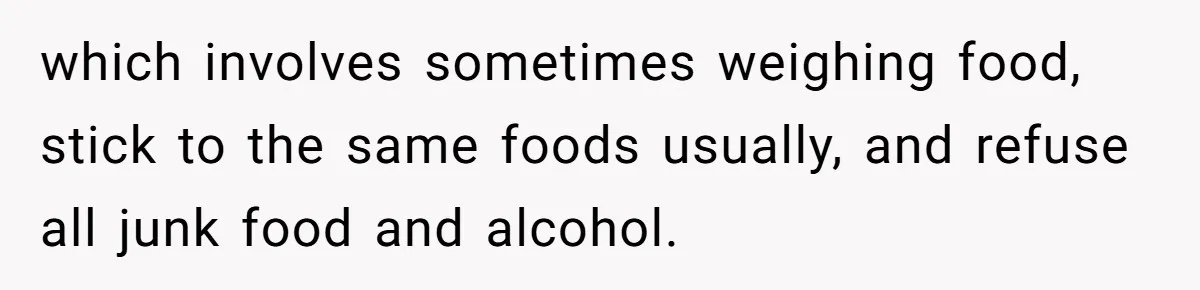 which involves sometimes weighing food, stick to the same foods usually, and refuse all junk food and alcohol.