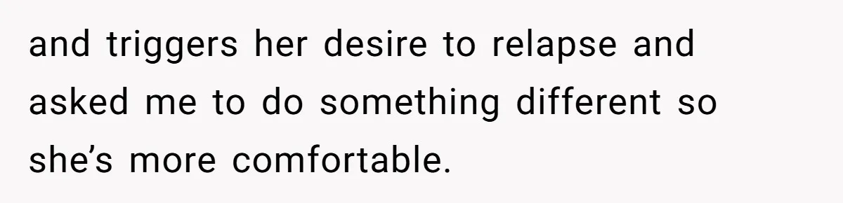and triggers her desire to relapse and asked me to do something different so she’s more comfortable.