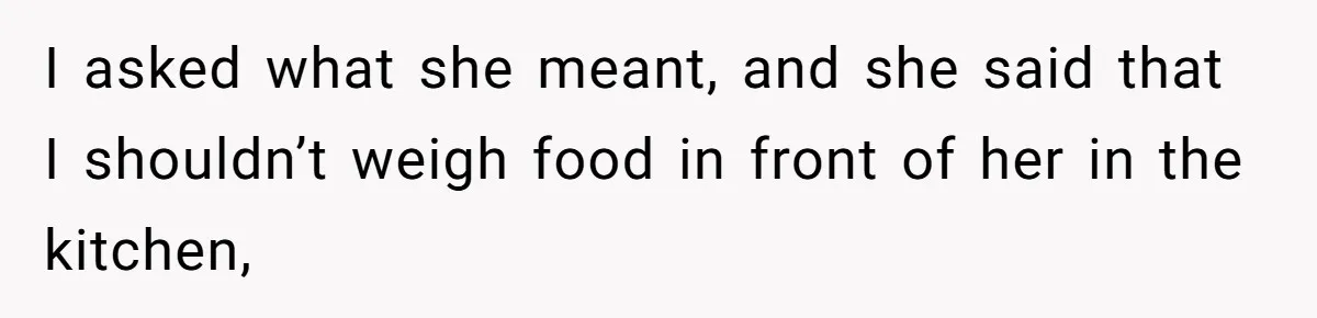 I asked what she meant, and she said that I shouldn’t weigh food in front of her in the kitchen,