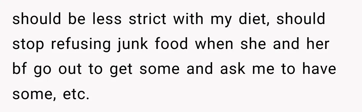 should be less strict with my diet, should stop refusing junk food when she and her bf go out to get some and ask me to have some, etc.
