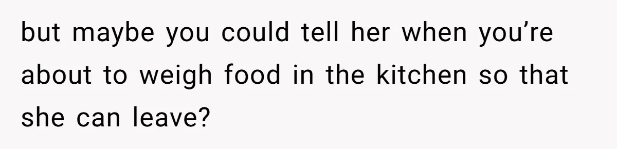 but maybe you could tell her when you’re about to weigh food in the kitchen so that she can leave?