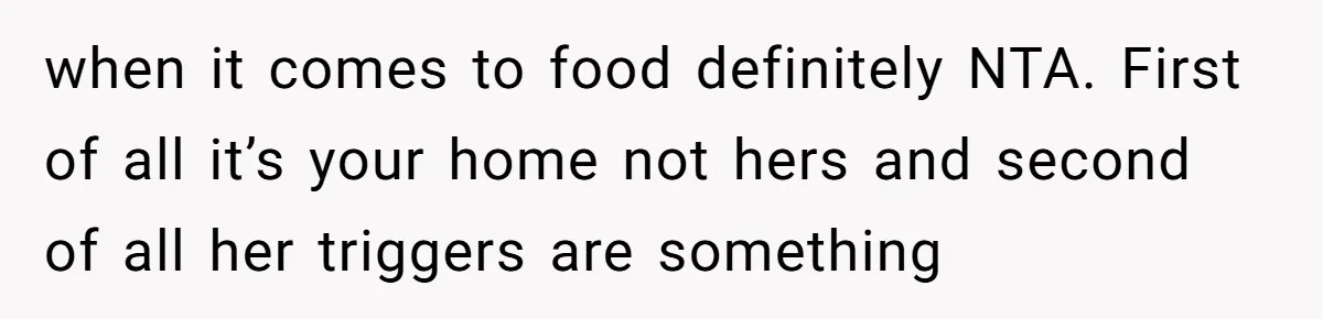 when it comes to food definitely NTA. First of all it’s your home not hers and second of all her triggers are something