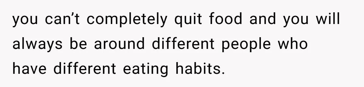 you can’t completely quit food and you will always be around different people who have different eating habits.