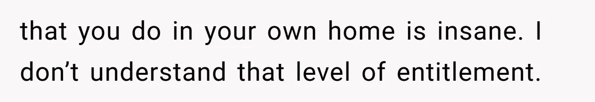 that you do in your own home is insane. I don’t understand that level of entitlement.