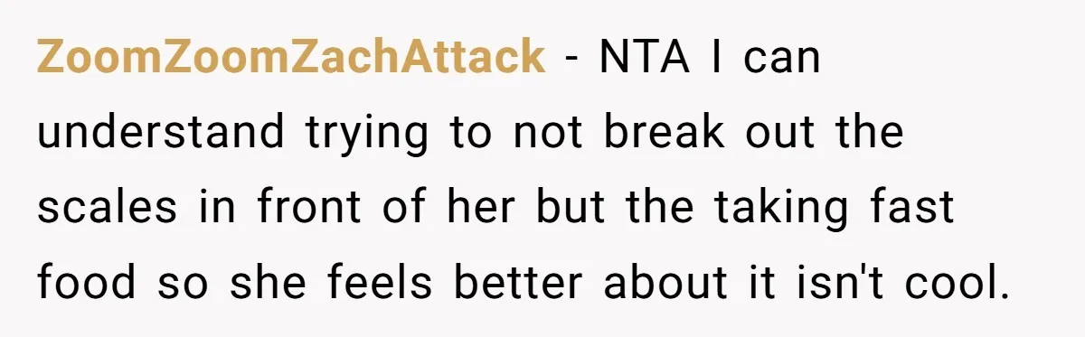 ZoomZoomZachAttack − NTA I can understand trying to not break out the scales in front of her but the taking fast food so she feels better about it isn't cool.