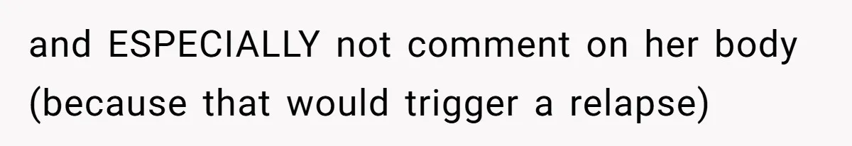 and ESPECIALLY not comment on her body (because that would trigger a relapse)