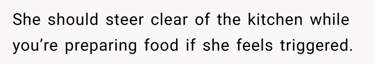 She should steer clear of the kitchen while you’re preparing food if she feels triggered.