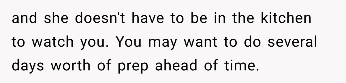 and she doesn't have to be in the kitchen to watch you. You may want to do several days worth of prep ahead of time.
