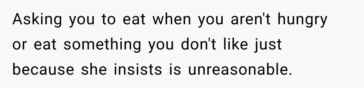 Asking you to eat when you aren't hungry or eat something you don't like just because she insists is unreasonable.