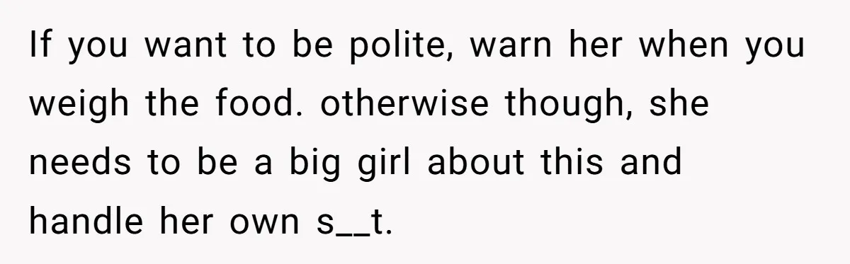 If you want to be polite, warn her when you weigh the food. otherwise though, she needs to be a big girl about this and handle her own s__t.