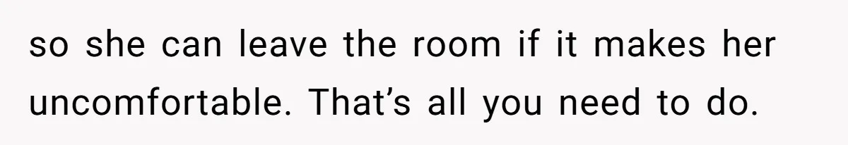 so she can leave the room if it makes her uncomfortable. That’s all you need to do.