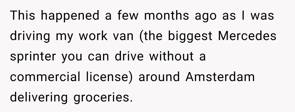 This happened a few months ago as I was driving my work van (the biggest Mercedes sprinter you can drive without a commercial license) around Amsterdam delivering groceries.