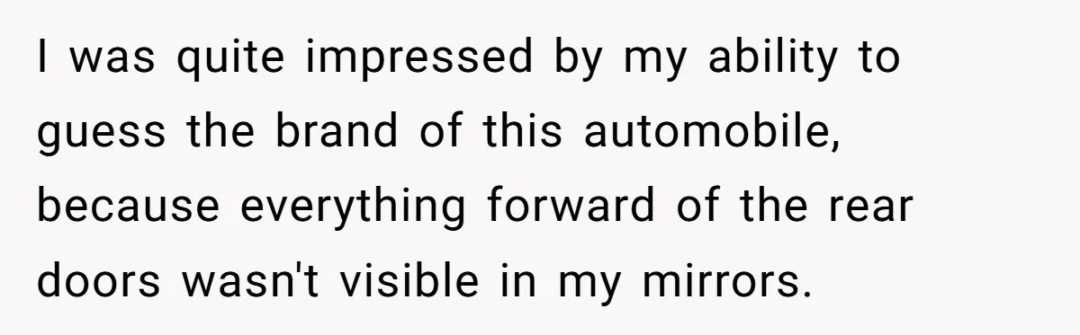 I was quite impressed by my ability to guess the brand of this automobile, because everything forward of the rear doors wasn't visible in my mirrors.