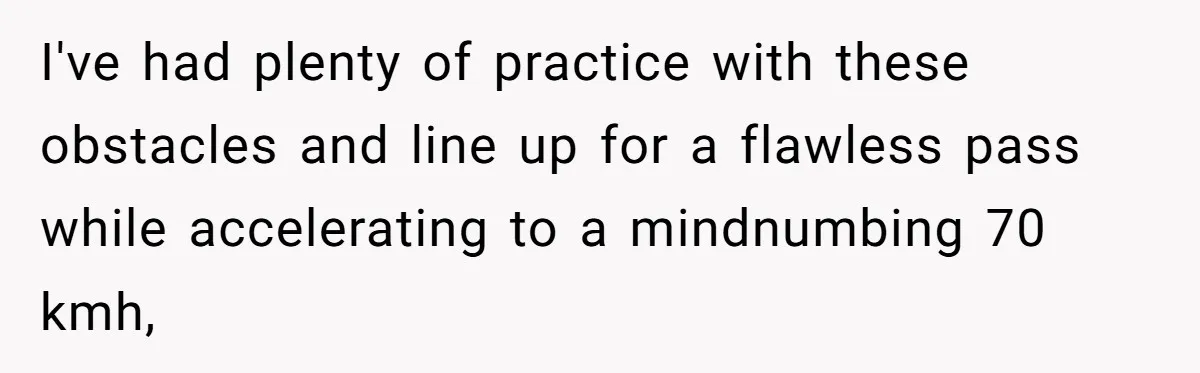 I've had plenty of practice with these obstacles and line up for a flawless pass while accelerating to a mindnumbing 70 kmh,