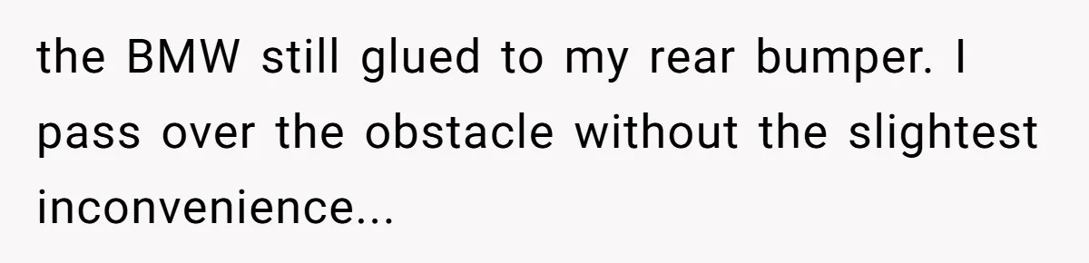 the BMW still glued to my rear bumper. I pass over the obstacle without the slightest inconvenience...