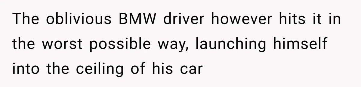 The oblivious BMW driver however hits it in the worst possible way, launching himself into the ceiling of his car