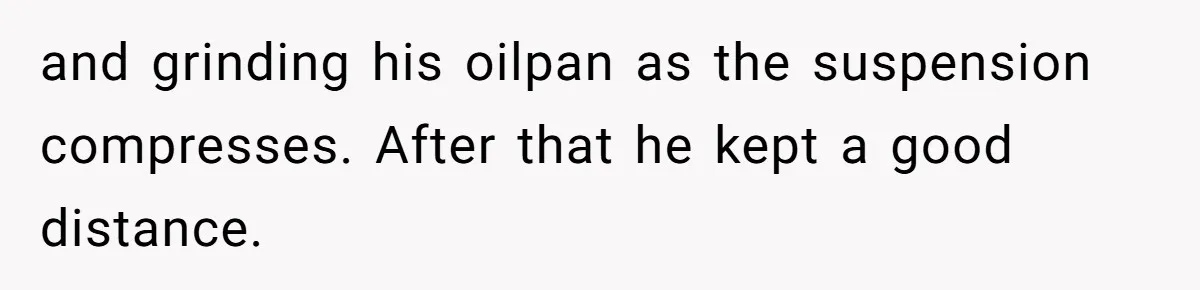and grinding his oilpan as the suspension compresses. After that he kept a good distance.