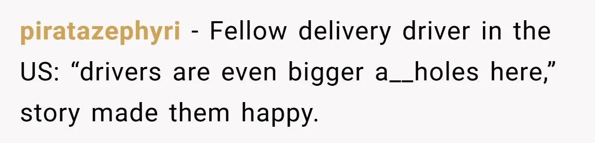 piratazephyri − Fellow delivery driver in the US: “drivers are even bigger a__holes here,” story made them happy.