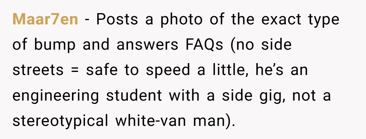 Maar7en − Posts a photo of the exact type of bump and answers FAQs (no side streets = safe to speed a little, he’s an engineering student with a side...