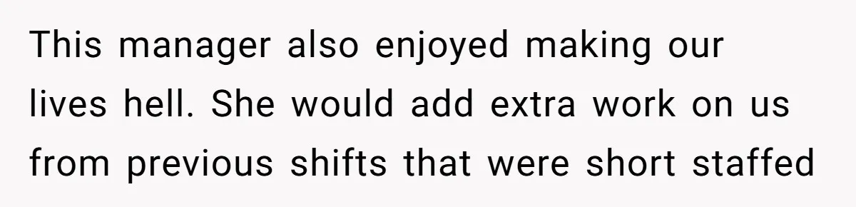 This manager also enjoyed making our lives hell. She would add extra work on us from previous shifts that were short staffed