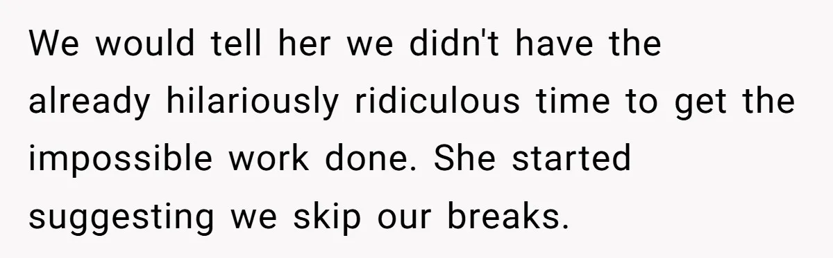 We would tell her we didn't have the already hilariously ridiculous time to get the impossible work done. She started suggesting we skip our breaks.