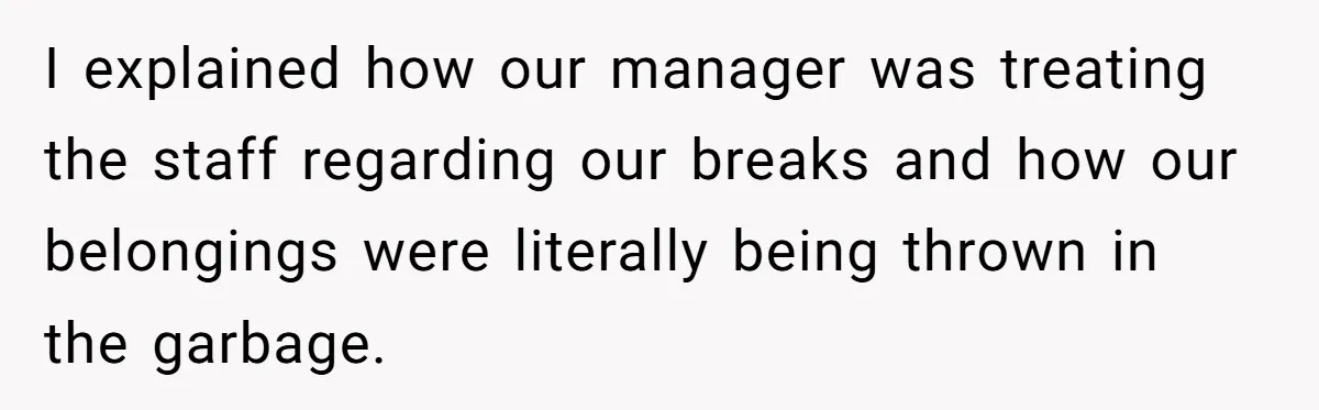 I explained how our manager was treating the staff regarding our breaks and how our belongings were literally being thrown in the garbage.