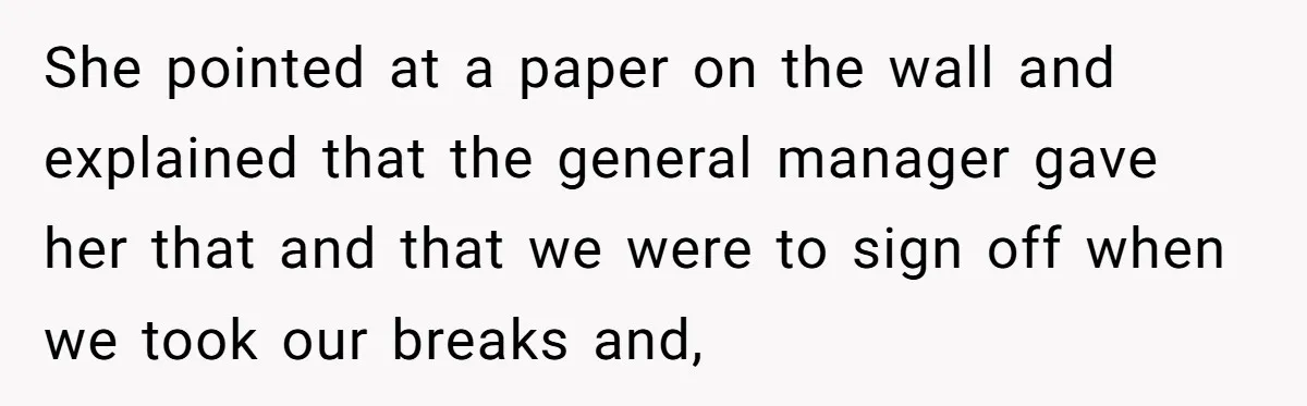 She pointed at a paper on the wall and explained that the general manager gave her that and that we were to sign off when we took our breaks and,