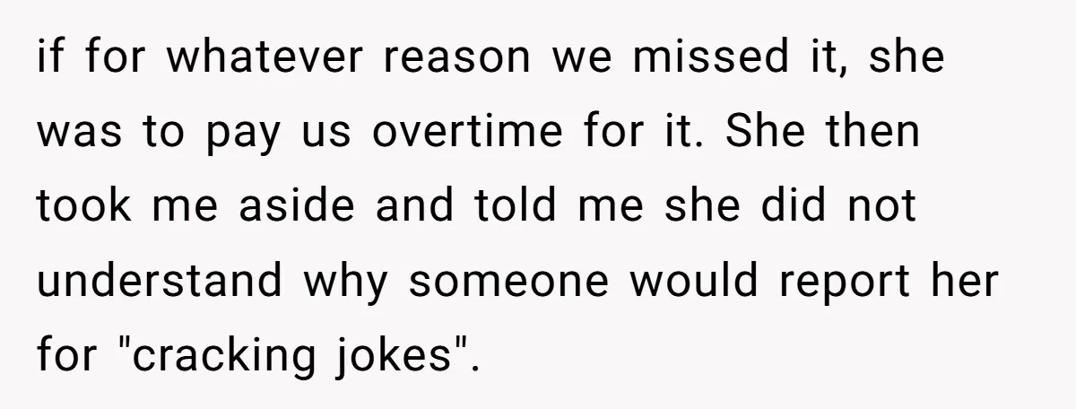 if for whatever reason we missed it, she was to pay us overtime for it. She then took me aside and told me she did not understand why someone would...