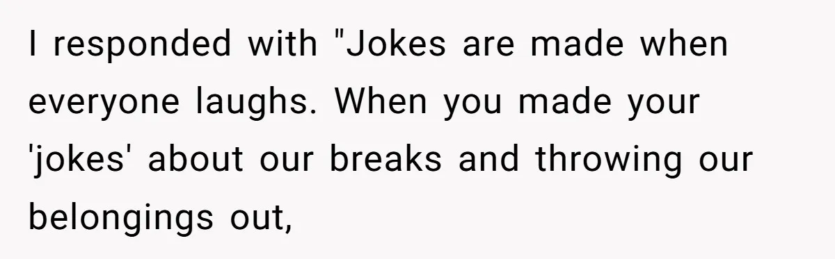 I responded with "Jokes are made when everyone laughs. When you made your 'jokes' about our breaks and throwing our belongings out,