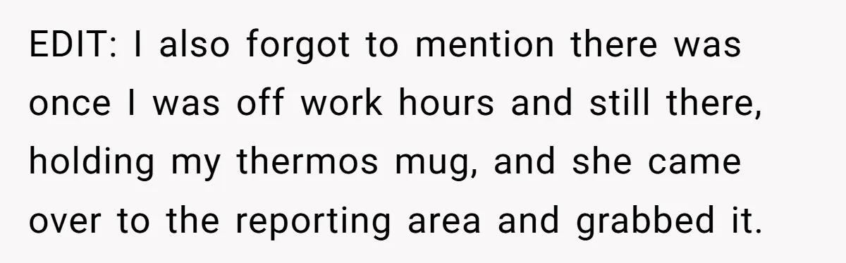 EDIT: I also forgot to mention there was once I was off work hours and still there, holding my thermos mug, and she came over to the reporting area and...